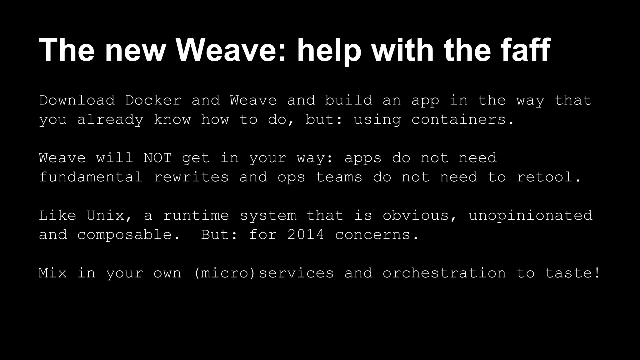 The new Weave: help with the faff 
Download Docker and Weave and build an app in the way that 
you already know how to do, but: using containers. 
Weave will NOT get in your way: apps do not need 
fundamental rewrites and ops teams do not need to retool. 
Like Unix, a runtime system that is obvious, unopinionated 
and composable. But: for 2014 concerns. 
Mix in your own (micro)services and orchestration to taste! 
 
