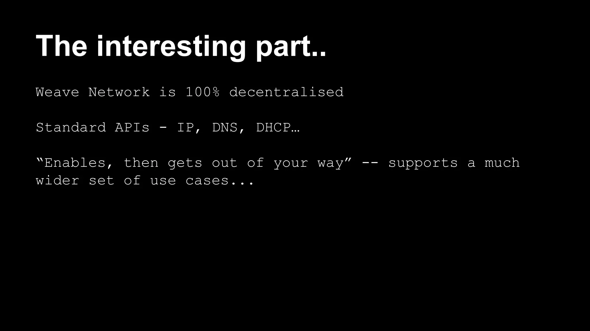 The interesting part.. 
Weave Network is 100% decentralised 
Standard APIs - IP, DNS, DHCP… 
“Enables, then gets out of your way” -- supports a much 
wider set of use cases... 
 