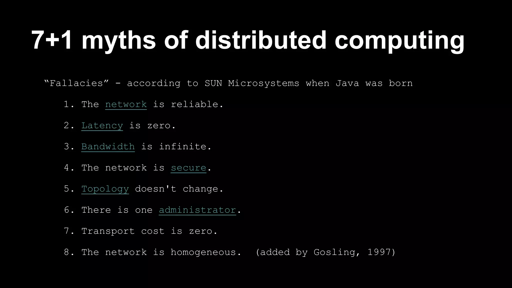 7+1 myths of distributed computing 
“Fallacies” - according to SUN Microsystems when Java was born 
1. The network is reliable. 
2. Latency is zero. 
3. Bandwidth is infinite. 
4. The network is secure. 
5. Topology doesn't change. 
6. There is one administrator. 
7. Transport cost is zero. 
8. The network is homogeneous. (added by Gosling, 1997) 
 