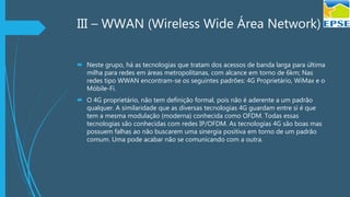 III – WWAN (Wireless Wide Área Network)
 Neste grupo, há as tecnologias que tratam dos acessos de banda larga para última
milha para redes em áreas metropolitanas, com alcance em torno de 6km; Nas
redes tipo WWAN encontram-se os seguintes padrões: 4G Proprietário, WiMax e o
Móbile-Fi.
 O 4G proprietário, não tem definição formal, pois não é aderente a um padrão
qualquer. A similaridade que as diversas tecnologias 4G guardam entre si é que
tem a mesma modulação (moderna) conhecida como OFDM. Todas essas
tecnologias são conhecidas com redes IP/OFDM. As tecnologias 4G são boas mas
possuem falhas ao não buscarem uma sinergia positiva em torno de um padrão
comum. Uma pode acabar não se comunicando com a outra.
 