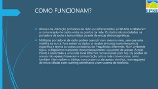 COMO FUNCIONAM?
 Através da utilização portadora de rádio ou infravermelho, as WLANs estabelecem
a comunicação de dados entre os pontos da rede. Os dados são modulados na
portadora de rádio e transmitidos através de ondas eletromagnéticas.
 Múltiplas portadoras de rádio podem coexistir num mesmo meio, sem que uma
interfira na outra. Para extrair os dados, o recetor sintoniza numa frequência
específica e rejeita as outras portadoras de frequências diferentes. Num ambiente
típico, o dispositivo transcetor (transmissor/recetor) ou ponto de acesso (Access
Point) é conectado a uma rede local Ethernet convencional (com fio). Os pontos de
acesso não apenas fornecem a comunicação com a rede convencional, como
também intermediam o tráfego com os pontos de acesso vizinhos, num esquema
de micro células com roaming semelhante a um sistema de telefonia
 