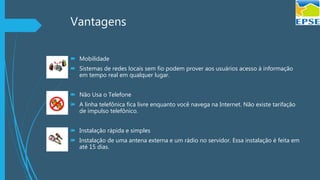 Vantagens
 Mobilidade
 Sistemas de redes locais sem fio podem prover aos usuários acesso à informação
em tempo real em qualquer lugar.
 Não Usa o Telefone
 A linha telefônica fica livre enquanto você navega na Internet. Não existe tarifação
de impulso telefônico.
 Instalação rápida e simples
 Instalação de uma antena externa e um rádio no servidor. Essa instalação é feita em
até 15 dias.
 