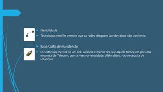  Flexibilidade
 Tecnologia sem fio permite que as redes cheguem aonde cabos não podem ir.
 Baixo Custo de manutenção
 O custo fixo mensal de um link wireless é menor do que aquele fornecido por uma
empresa de Telecom, com a mesma velocidade. Além disso, não necessita de
rotadores.
 