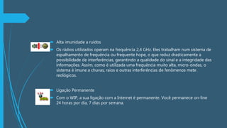  Alta imunidade a ruídos
 Os rádios utilizados operam na frequência 2,4 GHz. Eles trabalham num sistema de
espalhamento de frequência ou frequente hope, o que reduz drasticamente a
possibilidade de interferências, garantindo a qualidade do sinal e a integridade das
informações. Assim, como é utilizada uma frequência muito alta, micro-ondas, o
sistema é imune a chuvas, raios e outras interferências de fenômenos mete
reológicos.
 Ligação Permanente
 Com o WIP, a sua ligação com a Internet é permanente. Você permanece on-line
24 horas por dia, 7 dias por semana.
 