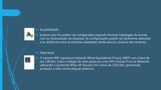  Escalabilidade
 Acessos sem fio podem ser configurados segundo diversas topologias de acordo
com as necessidades da empresa. As configurações podem ser facilmente alteradas
e as distâncias entre as estações adaptadas desde poucos usuários até centenas.
 Segurança
 O sistema WIP suporta encriptação Wired Equivalente Privacy (WEP) com chave de
até 128 bits. Todo o tráfego de rede passa por uma VPN (Virtual Priva-te Network)
utilizando o protocolo IPSec (IP Secure) com chave de 1024 bits, garantindo
proteção à rede contra ataques externos.
 
