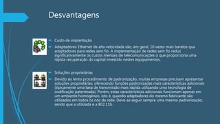 Desvantagens
 Custo de implantação
 Adaptadores Ethernet de alta velocidade são, em geral, 10 vezes mais baratos que
adaptadores para redes sem fio. A implementação de redes sem fio reduz
significativamente os custos mensais de telecomunicações o que proporciona uma
rápida recuperação do capital investido nestes equipamentos.
 Soluções proprietárias
 Devido ao lento procedimento de padronização, muitas empresas precisam apresentar
soluções proprietárias, oferecendo funções padronizadas mais características adicionais
(tipicamente uma taxa de transmissão mais rápida utilizando uma tecnologia de
codificação patenteada). Porém, estas características adicionais funcionam apenas em
um ambiente homogêneo, isto é, quando adaptadores do mesmo fabricante são
utilizados em todos os nós da rede. Deve-se seguir sempre uma mesma padronização,
sendo que a utilizada é a 802.11b.
 