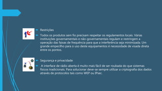  Restrições
 Todos os produtos sem fio precisam respeitar os regulamentos locais. Várias
instituições governamentais e não-governamentais regulam e restringem a
operação das faixas de frequência para que a interferência seja minimizada. Um
grande empecilho para o uso deste equipamentos é necessidade de visada direta
entre os pontos.
 Segurança e privacidade
 A interface de rádio aberta é muito mais fácil de ser roubada do que sistemas
físicos tradicionais. Para solucionar deve-se sempre utilizar a criptografia dos dados
através de protocolos tais como WEP ou IPsec.
 