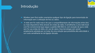 Introdução
 Wireless (sem fios) então caracteriza qualquer tipo de ligação para transmissão de
informação sem a utilização de fios ou cabos.
 A rede sem fio nada mais é do que o compartilhamento de informações entre dois
ou mais dispositivos feita através de ondas de rádio. É semelhante a uma rede local
com fio convencional (que segue o padrão IEEE 802.3), com exceção de que a rede
sem fio usa ondas de rádio, em vez de cabos. Essa tecnologia vem sendo
amplamente adotada por se tratar de uma solução que possibilita alta velocidade a
um custo semelhante ao da ligação discada.
 