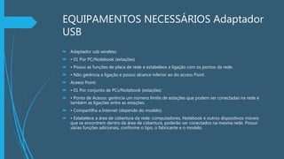 EQUIPAMENTOS NECESSÁRIOS Adaptador
USB
 Adaptador usb wireless:
 • 01 Por PC/Notebook (estações)
 • Possui as funções de placa de rede e estabelece a ligação com os pontos da rede.
 • Não gerência a ligação e possui alcance inferior ao do access Point.
 Aceess Point:
 • 01 Por conjunto de PCs/Notebook (estações)
 • Ponto de Acesso: gerência um número limite de estações que podem ser conectadas na rede e
também as ligações entre as estações.
 • Compartilha a Internet (depende do modelo)
 • Estabelece a área de cobertura da rede: computadores, Notebook e outros dispositivos móveis
que se encontrem dentro da área de cobertura, poderão ser conectados na mesma rede. Possui
várias funções adicionais, conforme o tipo, o fabricante e o modelo.
 