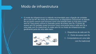 Modo de infraestrutura
 O modo de infraestrutura é o método recomendado para a ligação de unidades
all-in-one da HP. No modo de infraestrutura, os dispositivos comunicam-se através
de um ponto comum que funciona como uma estação base ou hub para a rede
sem fio. Esse ponto comum é chamado ponto de acesso sem fio. O ponto de
acesso sem fio também pode funcionar como uma ponte entre a rede sem fio e
uma rede com fio tradicional. As redes sem fio no modo de infraestrutura são
geralmente parte de uma rede maior.
1 - Dispositivos de rede sem fio
 2 - Ponto de acesso sem fio
 3 - Computadores em uma rede
com fio tradicional
 