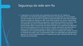 Segurança da rede sem fio
 A segurança é um dos temas mais importantes das redes sem fio. Desde seu
nascimento, vem tentando disponibilizar protocolos que garantam as comunicações,
mas nem sempre isto funciona. A questão da segurança deve ser muito bem analisada
quando se utiliza um sistema em rede, onde vários usuários tem acesso. Logicamente,
como se tratam de tecnologias que possuem características próprias e/ou únicas, cada
uma delas têm seus prós e contras. Mas como saber quais são e a que nível esses
pontos podem afetar a transmissão dos dados? Existem riscos potenciais de segurança
com as comunicações sem fio, uma vez que um invasor não precisa de acesso físico à
rede com fio tradicional para acessar os dados. Embora as comunicações sem fio
compatíveis com a especificação 802.11 não possam ser recebidas por simples scanners
ou recetores de ondas curtas, as informações podem ser capturadas por equipamentos
especiais ou outros dispositivos 802.11. A segurança da rede é obtida através de vários
métodos de autenticação.
 