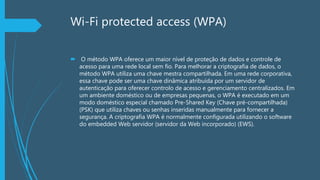 Wi-Fi protected access (WPA)
 O método WPA oferece um maior nível de proteção de dados e controle de
acesso para uma rede local sem fio. Para melhorar a criptografia de dados, o
método WPA utiliza uma chave mestra compartilhada. Em uma rede corporativa,
essa chave pode ser uma chave dinâmica atribuída por um servidor de
autenticação para oferecer controlo de acesso e gerenciamento centralizados. Em
um ambiente doméstico ou de empresas pequenas, o WPA é executado em um
modo doméstico especial chamado Pre-Shared Key (Chave pré-compartilhada)
(PSK) que utiliza chaves ou senhas inseridas manualmente para fornecer a
segurança. A criptografia WPA é normalmente configurada utilizando o software
do embedded Web servidor (servidor da Web incorporado) (EWS).
 