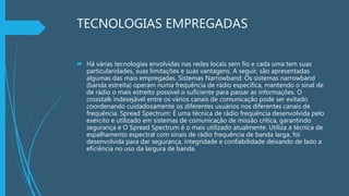 TECNOLOGIAS EMPREGADAS
 Há várias tecnologias envolvidas nas redes locais sem fio e cada uma tem suas
particularidades, suas limitações e suas vantagens. A seguir, são apresentadas
algumas das mais empregadas. Sistemas Narrowband: Os sistemas narrowband
(banda estreita) operam numa frequência de rádio específica, mantendo o sinal de
de rádio o mais estreito possível o suficiente para passar as informações. O
crosstalk indesejável entre os vários canais de comunicação pode ser evitado
coordenando cuidadosamente os diferentes usuários nos diferentes canais de
frequência. Spread Spectrum: É uma técnica de rádio frequência desenvolvida pelo
exército e utilizado em sistemas de comunicação de missão crítica, garantindo
segurança e O Spread Spectrum é o mais utilizado atualmente. Utiliza a técnica de
espalhamento espectral com sinais de rádio frequência de banda larga, foi
desenvolvida para dar segurança, integridade e confiabilidade deixando de lado a
eficiência no uso da largura de banda.
 