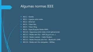 Algumas normas IEEE
 802.1 – Gestão.
 802.2 – Ligação entre redes.
 802.3 – Ethernet.
 802.4 – Token Bus.
 802.5 – Token Ring.
 802.6 – Especificações Redes MAN...
 802.10 – Segurança entre redes (nível aplicacional).
 802.11 – Redes sem fios – WiFI (b,g,a,h,i,e,x...)
 802.14 – Redes coaxiais – Cable Modem.
 802.15 – Redes Pessoais sem fios – Bluetooth, UWB.
 802.16 – Redes sem fios alargadas – WiMax.
 