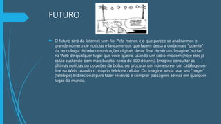 FUTURO
 O futuro será da Internet sem fio. Pelo menos é o que parece se analisarmos o
grande número de notícias e lançamentos que fazem dessa a onda mais "quente"
da tecnologia de telecomunicações digitais deste final de século. Imagine "surfar"
na Web de qualquer lugar que você queira, usando um radio-modem (hoje eles já
estão custando bem mais barato, cerca de 300 dólares). Imagine consultar as
últimas notícias ou cotações da bolsa, ou procurar um número em um catálogo on-
line na Web, usando o próprio telefone celular. Ou imagine ainda usar seu "pager"
(telebipe) bidirecional para fazer reservas e comprar passagens aéreas em qualquer
lugar do mundo.
 