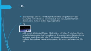 3G
 Esta tecnologia tenciona substituir gradualmente o serviço fornecido pelo
GSM/GPRS, com débitos não superiores a 25 kbps reais, e já se encontram
disponíveis no mercado cartões 3G para portáteis.
 4G
 A 3G permite débitos de 2Mbps, a 4G atingirá os 100 Mbps. A principal diferença
será a localização geográfica integrada e uso de serviços multimédia exigentes na
largura de banda. Integração total IP, uso de open standards para facilitar a
evolução da tecnologia, equipamentos quatro a dez vezes mais baratos que 2G e
3G:
 