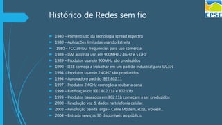 Histórico de Redes sem fio
 1940 – Primeiro uso da tecnologia spread espectro
 1980 – Aplicações limitadas usando Estreita
 1980 – FCC atribui frequências para uso comercial
 1989 – ISM autoriza uso em 900MHz 2.4GHz e 5 GHz
 1989 – Produtos usando 900MHz são produzidos
 1990 – IEEE começa a trabalhar em um padrão industrial para WLAN
 1994 – Produtos usando 2.4GHZ são produzidos
 1994 – Aprovado o padrão IEEE 802.11
 1997 – Produtos 2.4GHz comoção a roubar a cena
 1999 – Ratificação do IEEE 802.11a e 802.11b
 1999 – Produtos baseados em 802.11b começam a ser produzidos
 2000 – Revolução voz & dados na telefonia celular.
 2002 – Revolução banda larga – Cable Modem, xDSL, VoiceIP...
 2004 – Entrada serviços 3G disponíveis ao público.
 
