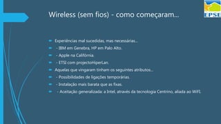 Wireless (sem fios) - como começaram...
 Experiências mal sucedidas, mas necessárias...
 - IBM em Genebra, HP em Palo Alto.
 - Apple na Califórnia.
 - ETSI com projectoHiperLan.
 Aquelas que vingaram tinham os seguintes atributos...
 - Possibilidades de ligações temporárias.
 - Instalação mais barata que as fixas.
 - Aceitação generalizada: a Intel, através da tecnologia Centrino, aliada ao WiFI.
 
