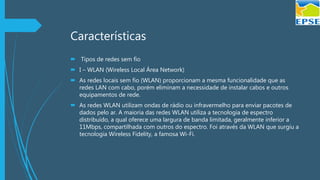 Características
 Tipos de redes sem fio
 I – WLAN (Wireless Local Área Network)
 As redes locais sem fio (WLAN) proporcionam a mesma funcionalidade que as
redes LAN com cabo, porém eliminam a necessidade de instalar cabos e outros
equipamentos de rede.
 As redes WLAN utilizam ondas de rádio ou infravermelho para enviar pacotes de
dados pelo ar. A maioria das redes WLAN utiliza a tecnologia de espectro
distribuído, a qual oferece uma largura de banda limitada, geralmente inferior a
11Mbps, compartilhada com outros do espectro. Foi através da WLAN que surgiu a
tecnologia Wireless Fidelity, a famosa Wi-Fi.
 