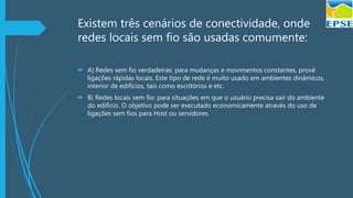 Existem três cenários de conectividade, onde
redes locais sem fio são usadas comumente:
 A) Redes sem fio verdadeiras: para mudanças e movimentos constantes, provê
ligações rápidas locais. Este tipo de rede é muito usado em ambientes dinâmicos,
interior de edifícios, tais como escritórios e etc.
 B) Redes locais sem fio: para situações em que o usuário precisa sair do ambiente
do edifício. O objetivo pode ser executado economicamente através do uso de
ligações sem fios para Host ou servidores.
 