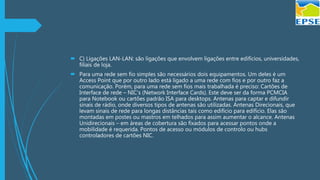  C) Ligações LAN-LAN: são ligações que envolvem ligações entre edifícios, universidades,
filiais de loja.
 Para uma rede sem fio simples são necessários dois equipamentos. Um deles é um
Access Point que por outro lado está ligado a uma rede com fios e por outro faz a
comunicação. Porém, para uma rede sem fios mais trabalhada é preciso: Cartões de
Interface de rede – NIC’s (Network Interface Cards). Este deve ser da forma PCMCIA
para Notebook ou cartões padrão ISA para desktops. Antenas para captar e difundir
sinais de rádio, onde diversos tipos de antenas são utilizadas. Antenas Direcionais, que
levam sinais de rede para longas distâncias tais como edifício para edifício. Elas são
montadas em postes ou mastros em telhados para assim aumentar o alcance. Antenas
Unidirecionais – em áreas de cobertura são fixados para acessar pontos onde a
mobilidade é requerida. Pontos de acesso ou módulos de controlo ou hubs
controladores de cartões NIC.
 