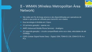 II – WMAN (Wireless Metropolitan Área
Network)
 São redes sem fio de longo alcance e são disponibilizadas por operadoras de
celular e que pode ser utilizada para transmitir voz e dados.
 Essa tecnologia é dividida em 3 tipos:
 1G (primeira geração) – apenas voz.
 AMPS (Advanced Mobile Phone Services) - Analógico
 2G (segunda geração) – circuito compartilhado entre voz e data, velocidades de até
14,4Kbps.
 CDPD (Celular Digital Packet Data) – Digital, GSM, TDMA IS-136, CDMA IS-95-A e
PCS.
 