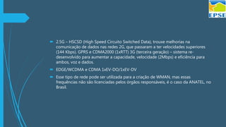  2.5G – HSCSD (High Speed Circuito Switched Data), trouxe melhorias na
comunicação de dados nas redes 2G, que passaram a ter velocidades superiores
(144 Kbps). GPRS e CDMA2000 (1xRTT) 3G (terceira geração) – sistema re-
desenvolvido para aumentar a capacidade, velocidade (2Mbps) e eficiência para
ambos, voz e dados.
 EDGE/WCDMA e CDMA 1xEV-DO/1xEV-DV
 Esse tipo de rede pode ser utilizada para a criação de WMAN, mas essas
frequências não são licenciadas pelos órgãos responsáveis, é o caso da ANATEL, no
Brasil.
 