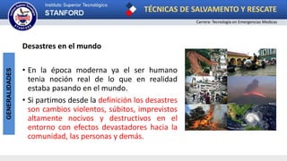 TÉCNICAS DE SALVAMENTO Y RESCATE
Carrera: Tecnología en Emergencias Medicas
GENERALIDADES
Desastres en el mundo
• En la época moderna ya el ser humano
tenia noción real de lo que en realidad
estaba pasando en el mundo.
• Si partimos desde la definición los desastres
son cambios violentos, súbitos, imprevistos
altamente nocivos y destructivos en el
entorno con efectos devastadores hacia la
comunidad, las personas y demás.
 