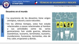 TÉCNICAS DE SALVAMENTO Y RESCATE
Carrera: Tecnología en Emergencias Medicas
GENERALIDADES
Desastres en el mundo
• La ocurrencia de los desastres tiene origen
antrópico, natural y socio naturales.
• En los últimos tiempos, estos han estado
relacionadas a causas relacionadas al hombre
y sus actividades como tal, varias
generaciones han vivido guerras, debacles
económicas, tsunamis, terremotos, tsunamis,
inundaciones, huracanas, tormentas, olas de
frio; calor, erupciones y demás.
 
