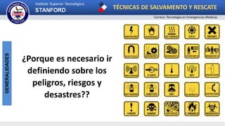 TÉCNICAS DE SALVAMENTO Y RESCATE
Carrera: Tecnología en Emergencias Medicas
GENERALIDADES
¿Porque es necesario ir
definiendo sobre los
peligros, riesgos y
desastres??
 