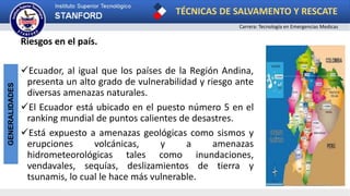 TÉCNICAS DE SALVAMENTO Y RESCATE
Carrera: Tecnología en Emergencias Medicas
GENERALIDADES
Riesgos en el país.
Ecuador, al igual que los países de la Región Andina,
presenta un alto grado de vulnerabilidad y riesgo ante
diversas amenazas naturales.
El Ecuador está ubicado en el puesto número 5 en el
ranking mundial de puntos calientes de desastres.
Está expuesto a amenazas geológicas como sismos y
erupciones volcánicas, y a amenazas
hidrometeorológicas tales como inundaciones,
vendavales, sequías, deslizamientos de tierra y
tsunamis, lo cual le hace más vulnerable.
 