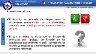 TÉCNICAS DE SALVAMENTO Y RESCATE
Carrera: Tecnología en Emergencias Medicas
GENERALIDADES
Amenazas en el país
El Ecuador en materia de riesgos estos se
encuentran referenciados en un documento
conocido como Catálogo de los eventos adversos
del país.
El cual el SGRE ha elaborado un listado de
amenazas por tipología en función de las
condiciones que presenta el país, además de los
hechos ya suscitados a continuación se presenta
un cuadro resumido:
 