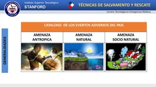 TÉCNICAS DE SALVAMENTO Y RESCATE
Carrera: Tecnología en Emergencias Medicas
GENERALIDADES
CATALOGO DE LOS EVENTOS ADVERSOS DEL PAIS
AMENAZA
ANTROPICA
AMENAZA
NATURAL
AMENAZA
SOCIO NATURAL
 