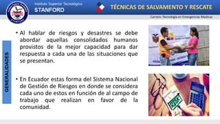 TÉCNICAS DE SALVAMENTO Y RESCATE
Carrera: Tecnología en Emergencias Medicas
GENERALIDADES
• Al hablar de riesgos y desastres se debe
abordar aquellas consolidados humanos
provistos de la mejor capacidad para dar
respuesta a cada una de las situaciones que
se presentan.
• En Ecuador estas forma del Sistema Nacional
de Gestión de Riesgos en donde se considera
cada uno de estos en función de al campo de
trabajo que realizan en favor de la
comunidad.
 