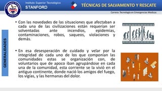 TÉCNICAS DE SALVAMENTO Y RESCATE
Carrera: Tecnología en Emergencias Medicas
GENERALIDADES
• Con las novedades de las situaciones que afectaban a
cada una de las civilizaciones están requerían ser
solventadas ante incendios, epidemias,
contaminaciones, robos, saqueos, violaciones y
demás.
• En esa desesperación de cuidado y velar por la
integridad de cada uno de los que componían las
comunidades estas se organización con, de
voluntarios que de apoco iban agrupándose en cada
una de la comunidad, esta corriente se la vivió en el
antiguo continente, donde nació los amigos del fuego,
los vigías, y las hermanas del dolor.
 