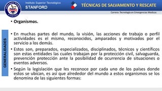 TÉCNICAS DE SALVAMENTO Y RESCATE
Carrera: Tecnología en Emergencias Medicas
GENERALIDADES
• Organismos.
• En muchas partes del mundo, la visión, las acciones de trabajo o perfil
actividades es el mismo, reconocidos, amparados y motivados por el
servicio a los demás.
• Estos son, preparados, especializados, disciplinados, técnicos y científicos
son estas entidades las cuales trabajan por la protección civil, salvaguarda,
prevención protección ante la posibilidad de ocurrencia de situaciones o
eventos adversos.
• Según la legislación que les reconoce por cada uno de los países donde
estos se ubican, es así que alrededor del mundo a estos organismos se los
denomina de las siguientes formas:
 
