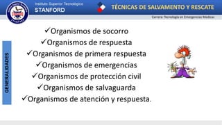 TÉCNICAS DE SALVAMENTO Y RESCATE
Carrera: Tecnología en Emergencias Medicas
GENERALIDADES
Organismos de socorro
Organismos de respuesta
Organismos de primera respuesta
Organismos de emergencias
Organismos de protección civil
Organismos de salvaguarda
Organismos de atención y respuesta.
 