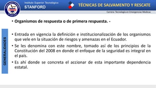 TÉCNICAS DE SALVAMENTO Y RESCATE
Carrera: Tecnología en Emergencias Medicas
GENERALIDADES
• Organismos de respuesta o de primera respuesta. -
• Entrada en vigencia la definición e institucionalización de los organismos
que vele en la situación de riesgos y amenazas en el Ecuador.
• Se les denomina con este nombre, tomado así de los principios de la
Constitución del 2008 en donde el enfoque de la seguridad es integral en
el país.
• Es ahí donde se concreta el accionar de esta importante dependencia
estatal.
 