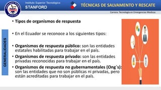 TÉCNICAS DE SALVAMENTO Y RESCATE
Carrera: Tecnología en Emergencias Medicas
GENERALIDADES
• Tipos de organismos de respuesta
• En el Ecuador se reconoce a los siguientes tipos:
• Organismos de respuesta público: son las entidades
estatales habilitadas para trabajar en el país.
• Organismos de respuesta privado: son las entidades
privadas reconocidas para trabajar en el país.
• Organismos de respuesta no gubernamentales (Ong´s):
son las entidades que no son públicas ni privadas, pero
están acreditadas para trabajar en el país.
 