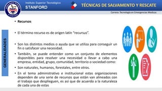 TÉCNICAS DE SALVAMENTO Y RESCATE
Carrera: Tecnología en Emergencias Medicas
GENERALIDADES
• Recursos
• El término recurso es de origen latín “recursus”.
• Son los distintos medios o ayuda que se utiliza para conseguir un
fin o satisfacer una necesidad.
• También, se puede entender como un conjunto de elementos
disponibles para resolver una necesidad o llevar a cabo una
empresa, entidad, grupo, comunidad, territorio o sociedad como:
• Son naturales, humanos, forestales, entre otros.
• En el tema administrativo e institucional estas organizaciones
dependen de una serie de recursos que están van alineados con
el trabajo que desplieguen, es así que de acuerdo a la naturaleza
de cada una de estas
 