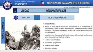 TÉCNICAS DE SALVAMENTO Y RESCATE
Carrera: Tecnología en Emergencias Medicas
GENERALIDADES
• Antecedentes
• Desde el inicio de las racionales actividades de la humanidad, el
ser humano como un ente de conquista y expansionismo estuvo
expuesto a una serie de peligro no solo de forma personal sino de
forma integral.
• Las diferentes épocas de la historia hacen referencia al ser humano
quien estuvo en contacto al peligro,
• Fenómenos climáticos
• Accidentes geográficos
• Amenazas naturales
• Animales salvajes
1 UNIDAD NOCIONES BÁSICAS
LECCIÓN 1 NOCIONES BÁSICAS
 