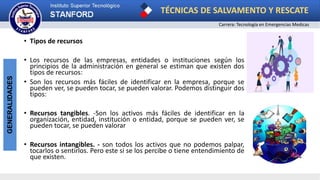 TÉCNICAS DE SALVAMENTO Y RESCATE
Carrera: Tecnología en Emergencias Medicas
GENERALIDADES
• Tipos de recursos
• Los recursos de las empresas, entidades o instituciones según los
principios de la administración en general se estiman que existen dos
tipos de recursos:
• Son los recursos más fáciles de identificar en la empresa, porque se
pueden ver, se pueden tocar, se pueden valorar. Podemos distinguir dos
tipos:
• Recursos tangibles. -Son los activos más fáciles de identificar en la
organización, entidad, institución o entidad, porque se pueden ver, se
pueden tocar, se pueden valorar
• Recursos intangibles. - son todos los activos que no podemos palpar,
tocarlos o sentirlos. Pero este si se los percibe o tiene entendimiento de
que existen.
 