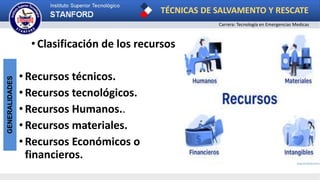 TÉCNICAS DE SALVAMENTO Y RESCATE
Carrera: Tecnología en Emergencias Medicas
GENERALIDADES
• Clasificación de los recursos
•Recursos técnicos.
•Recursos tecnológicos.
•Recursos Humanos..
•Recursos materiales.
•Recursos Económicos o
financieros.
 