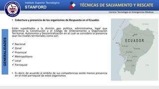 TÉCNICAS DE SALVAMENTO Y RESCATE
Carrera: Tecnología en Emergencias Medicas
GENERALIDADES
• Cobertura y presencia de los organismos de Respuesta en el Ecuador.
Están supeditados a la división geo política, administrativa, legal que
determina la Constitución y el Código de Ordenamiento y Organización
Territorial, Autonomía y Descentralización en el cual se considera la presencia
sean los niveles territoriales como son:
 Nacional
 Zonal
 Provincial
 Metropolitano
 Local
 Parroquial
• Es decir, de acuerdo al ámbito de sus competencias existe menos presencia
en el nivel parroquial de estos organismos
 
