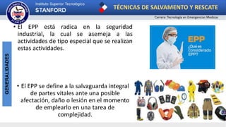 TÉCNICAS DE SALVAMENTO Y RESCATE
Carrera: Tecnología en Emergencias Medicas
GENERALIDADES
• El EPP está radica en la seguridad
industrial, la cual se asemeja a las
actividades de tipo especial que se realizan
estas actividades.
• El EPP se define a la salvaguarda integral
de partes vitales ante una posible
afectación, daño o lesión en el momento
de emplearlo en una tarea de
complejidad.
 