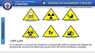 TÉCNICAS DE SALVAMENTO Y RESCATE
Carrera: Tecnología en Emergencias Medicas
GENERALIDADES
• EPP o EPI
es la solución a una serie de incógnitas e inquietudes sobre la protección integral del
personal de una serie de daños que puede sufrir de forma inmediata o mediata,.
 