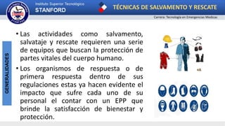 TÉCNICAS DE SALVAMENTO Y RESCATE
Carrera: Tecnología en Emergencias Medicas
GENERALIDADES
• Las actividades como salvamento,
salvataje y rescate requieren una serie
de equipos que buscan la protección de
partes vitales del cuerpo humano.
• Los organismos de respuesta o de
primera respuesta dentro de sus
regulaciones estas ya hacen evidente el
impacto que sufre cada uno de su
personal el contar con un EPP que
brinde la satisfacción de bienestar y
protección.
 