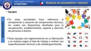 TÉCNICAS DE SALVAMENTO Y RESCATE
Carrera: Tecnología en Emergencias Medicas
GENERALIDADES
• Equipos
En estas actividades hace referencia al
componente o conjunto de componentes técnicos,
los cuales son dispositivos diseñados para la
recuperación, establecimiento, soporte y atención
de personas o bienes.
Estos equipos son reglamentarios en su fabricación
y se realizan según el tipo de trabajo a realizar con
especificaciones técnicas y de calidad garantizada.
 