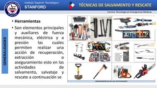 TÉCNICAS DE SALVAMENTO Y RESCATE
Carrera: Tecnología en Emergencias Medicas
GENERALIDADES
• Herramientas
• Son elementos principales
y auxiliares de fuerza
mecánica, eléctrica y a
presión las cuales
permiten realizar una
acción de recuperación,
extracción o
aseguramiento esto en las
actividades de
salvamento, salvataje y
rescate a continuación se
HERRAMIENTAS DE LAS ACTIVIDADES
 