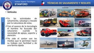 TÉCNICAS DE SALVAMENTO Y RESCATE
Carrera: Tecnología en Emergencias Medicas
GENERALIDADES
• Vehículos
En las actividades de
salvamento, salvataje y rescate
por la naturaleza de estas.
Con el avance de la tecnología
el hombre ha buscado dar
soluciones cuando la
necesidad de apoyo, soporte y
atención.
Ha sido el contar con los
medios que le permitan hacer
su trabajo con facilidad y de
una forma rápida
VEHICULOS
SALVAMENTO SALVATAJE RESCATE
 